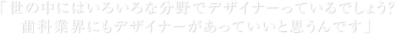 「世の中にはいろいろな分野でデザイナーっているでしょう？ 歯科業界にもデザイナーがあっていいと思うんです」