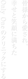 皆様から愛され、幸せと笑顔に満ちたOnly Oneのクリニックにする