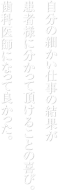   自分の細かい仕事の結果が   患者様に分かって頂けることの喜び。   歯科医師になって良かった。